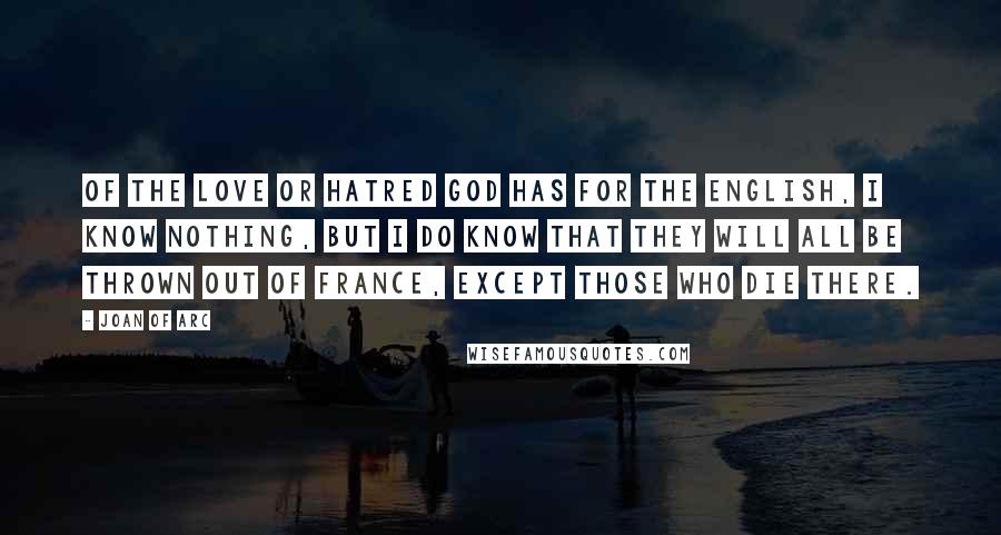 Joan Of Arc quotes: Of the love or hatred God has for the English, I know nothing, but I do know that they will all be thrown out of France, except those who die