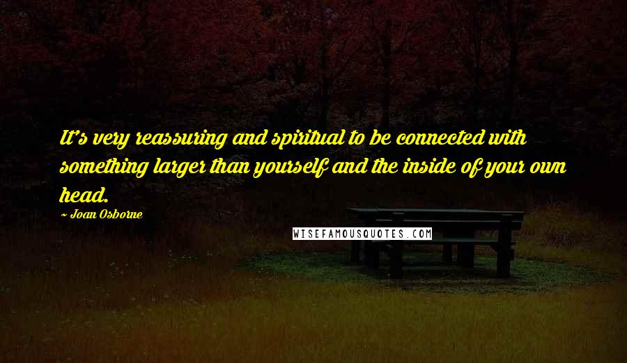 Joan Osborne quotes: It's very reassuring and spiritual to be connected with something larger than yourself and the inside of your own head.