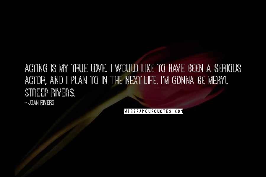 Joan Rivers quotes: Acting is my true love. I would like to have been a serious actor, and I plan to in the next life. I'm gonna be Meryl Streep Rivers.