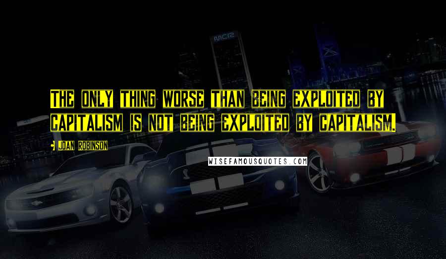 Joan Robinson quotes: The only thing worse than being exploited by capitalism is not being exploited by capitalism.