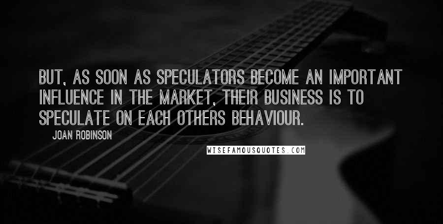 Joan Robinson quotes: But, as soon as speculators become an important influence in the market, their business is to speculate on each others behaviour. Joan Robinson quotes: But, as soon as speculators become an important influence in the market, their business is to speculate on each others behaviour.