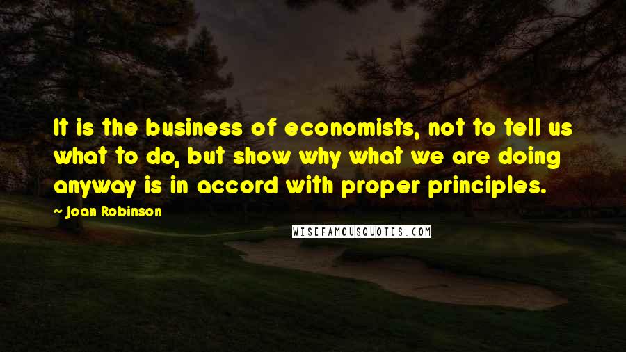 Joan Robinson quotes: It is the business of economists, not to tell us what to do, but show why what we are doing anyway is in accord with proper principles. Joan Robinson quotes: It is the business of economists, not to tell us what to do, but show why what we are doing anyway is in accord with proper principles.