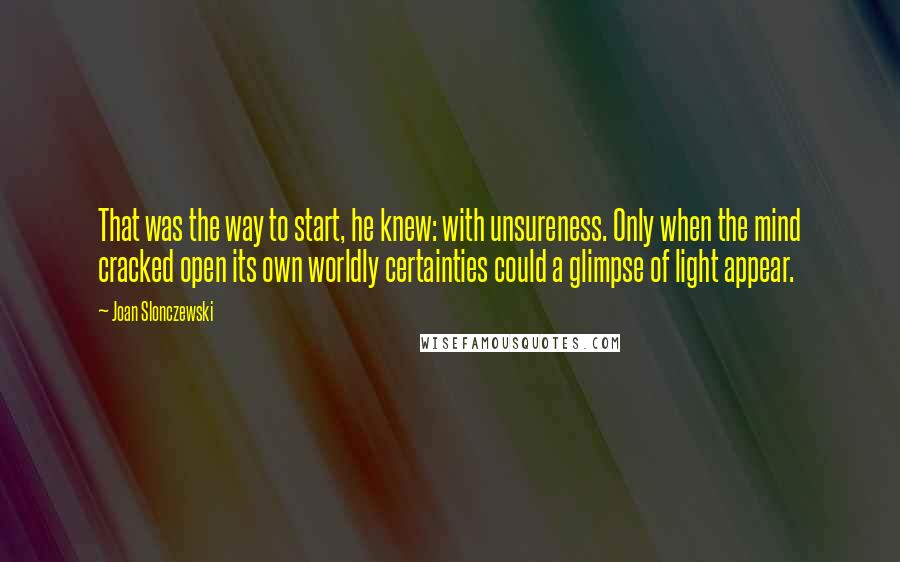 Joan Slonczewski quotes: That was the way to start, he knew: with unsureness. Only when the mind cracked open its own worldly certainties could a glimpse of light appear.