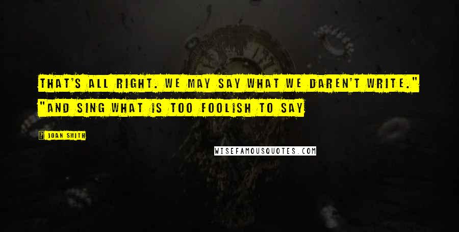 Joan Smith quotes: That's all right. We may say what we daren't write." "And sing what is too foolish to say