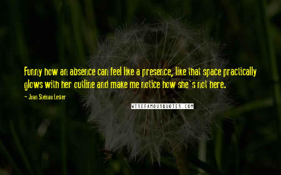 Joan Steinau Lester quotes: Funny how an absence can feel like a presence, like that space practically glows with her outline and make me notice how she's not here.