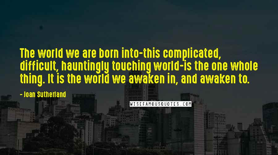 Joan Sutherland quotes: The world we are born into-this complicated, difficult, hauntingly touching world-is the one whole thing. It is the world we awaken in, and awaken to.