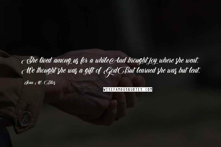 Joan W. Blos quotes: She lived among us for a whileAnd brought joy where she went. We thought she was a gift of GodBut learned she was but lent. Joan W. Blos quotes: She lived among us for a whileAnd brought joy where she went. We thought she was a gift of GodBut learned she was but lent.