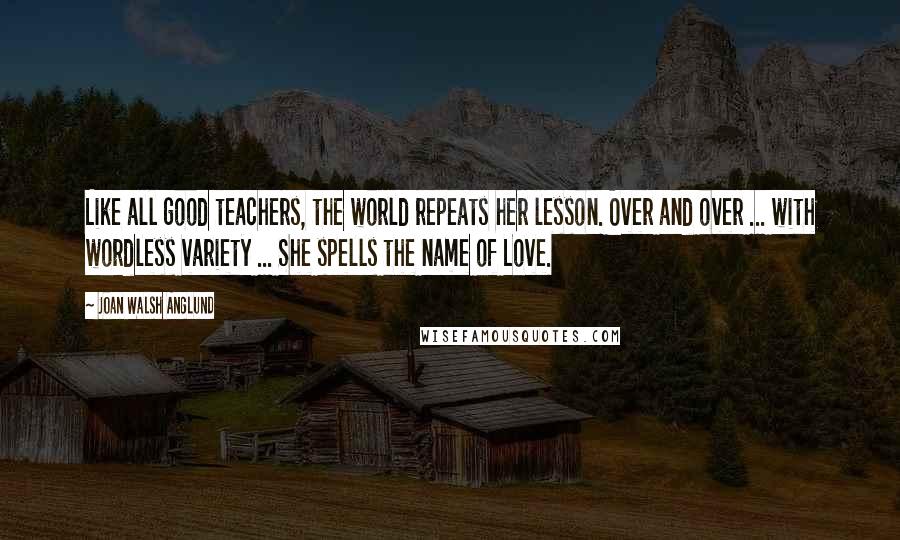 Joan Walsh Anglund quotes: Like all good teachers, the world repeats her lesson. Over and over ... with wordless variety ... She spells the name of Love. Joan Walsh Anglund quotes: Like all good teachers, the world repeats her lesson. Over and over ... with wordless variety ... She spells the name of Love.