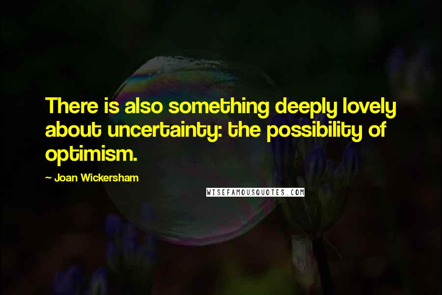 Joan Wickersham quotes: There is also something deeply lovely about uncertainty: the possibility of optimism.