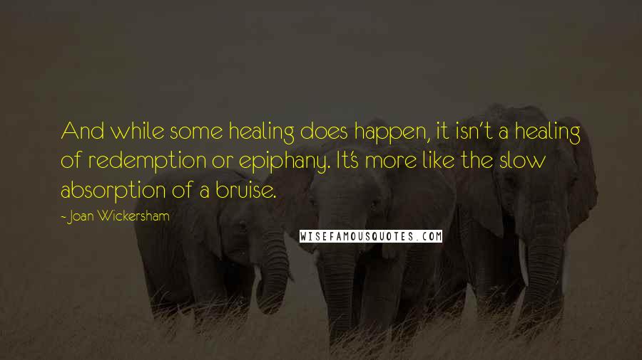 Joan Wickersham quotes: And while some healing does happen, it isn't a healing of redemption or epiphany. It's more like the slow absorption of a bruise.