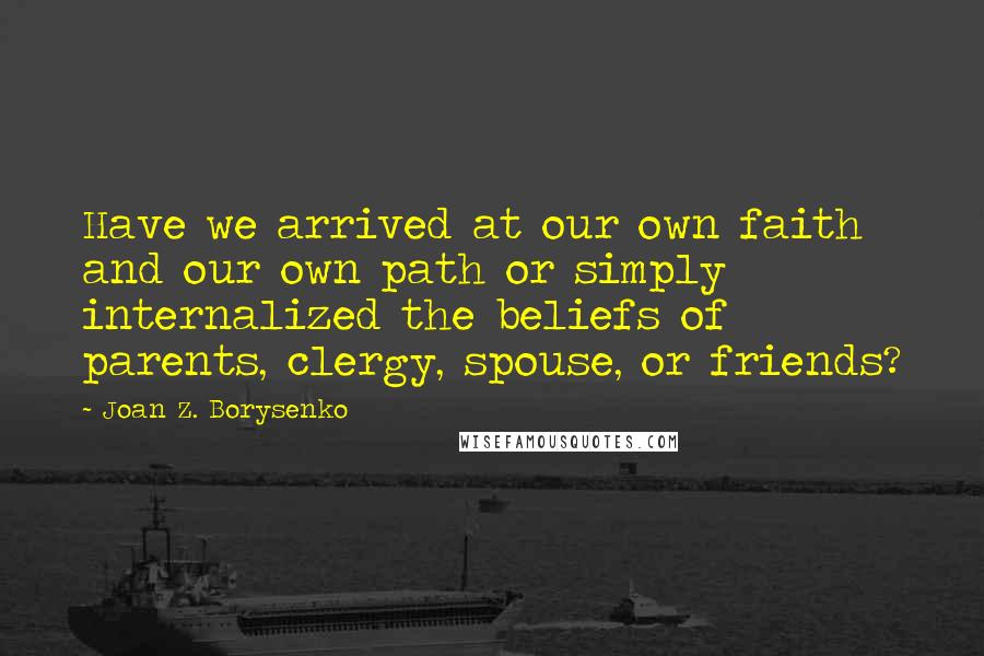 Joan Z. Borysenko quotes: Have we arrived at our own faith and our own path or simply internalized the beliefs of parents, clergy, spouse, or friends?