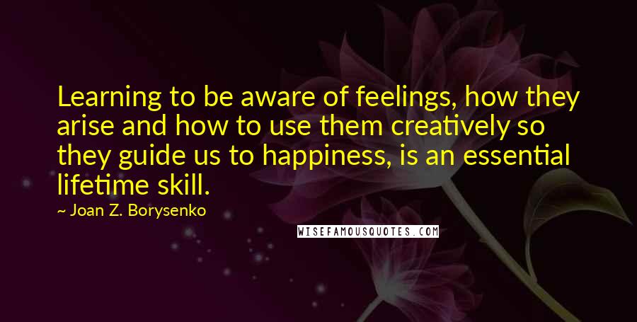 Joan Z. Borysenko quotes: Learning to be aware of feelings, how they arise and how to use them creatively so they guide us to happiness, is an essential lifetime skill.