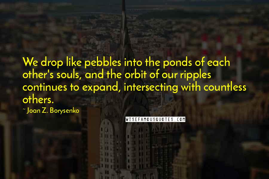 Joan Z. Borysenko quotes: We drop like pebbles into the ponds of each other's souls, and the orbit of our ripples continues to expand, intersecting with countless others.