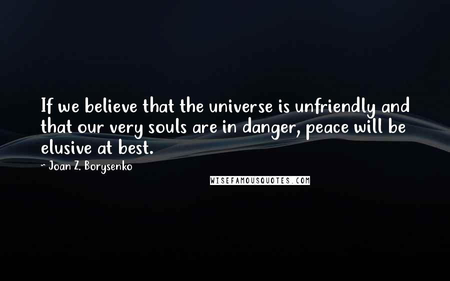 Joan Z. Borysenko quotes: If we believe that the universe is unfriendly and that our very souls are in danger, peace will be elusive at best.
