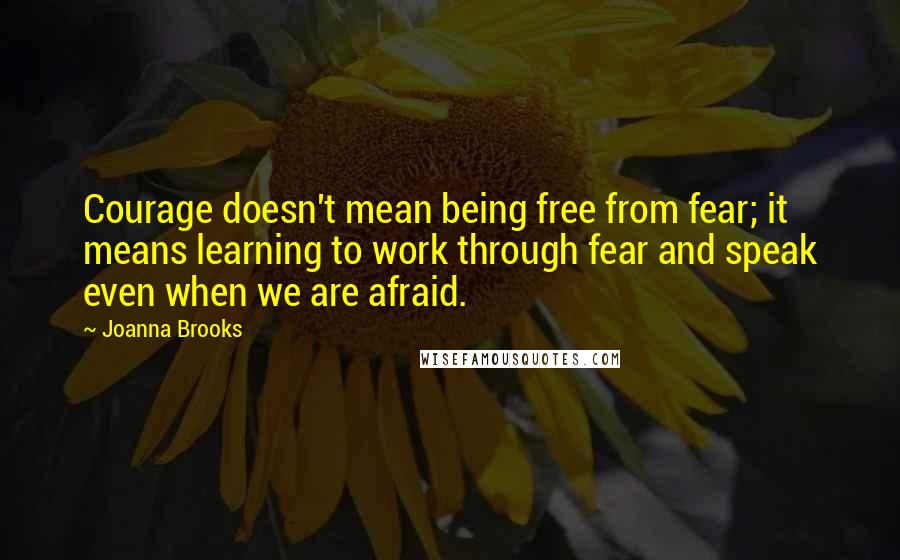 Joanna Brooks quotes: Courage doesn't mean being free from fear; it means learning to work through fear and speak even when we are afraid.