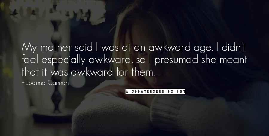 Joanna Cannon quotes: My mother said I was at an awkward age. I didn't feel especially awkward, so I presumed she meant that it was awkward for them. Joanna Cannon quotes: My mother said I was at an awkward age. I didn't feel especially awkward, so I presumed she meant that it was awkward for them.