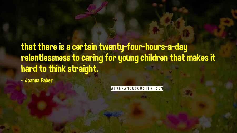 Joanna Faber quotes: that there is a certain twenty-four-hours-a-day relentlessness to caring for young children that makes it hard to think straight. Joanna Faber quotes: that there is a certain twenty-four-hours-a-day relentlessness to caring for young children that makes it hard to think straight.