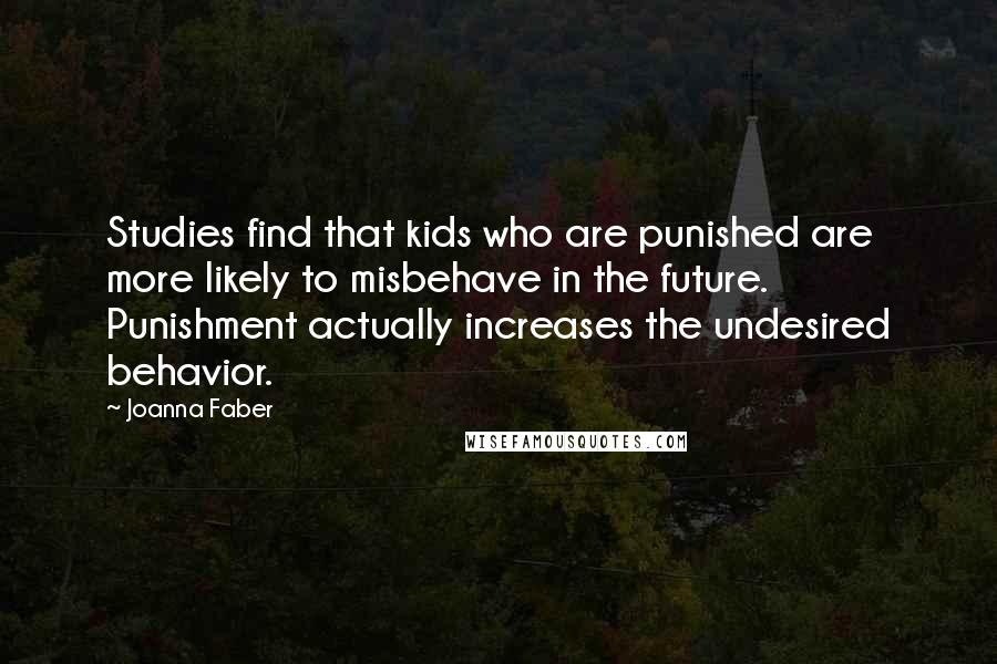 Joanna Faber quotes: Studies find that kids who are punished are more likely to misbehave in the future. Punishment actually increases the undesired behavior. Joanna Faber quotes: Studies find that kids who are punished are more likely to misbehave in the future. Punishment actually increases the undesired behavior.