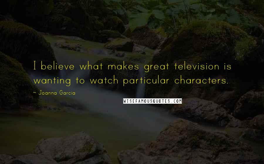 Joanna Garcia quotes: I believe what makes great television is wanting to watch particular characters. Joanna Garcia quotes: I believe what makes great television is wanting to watch particular characters.