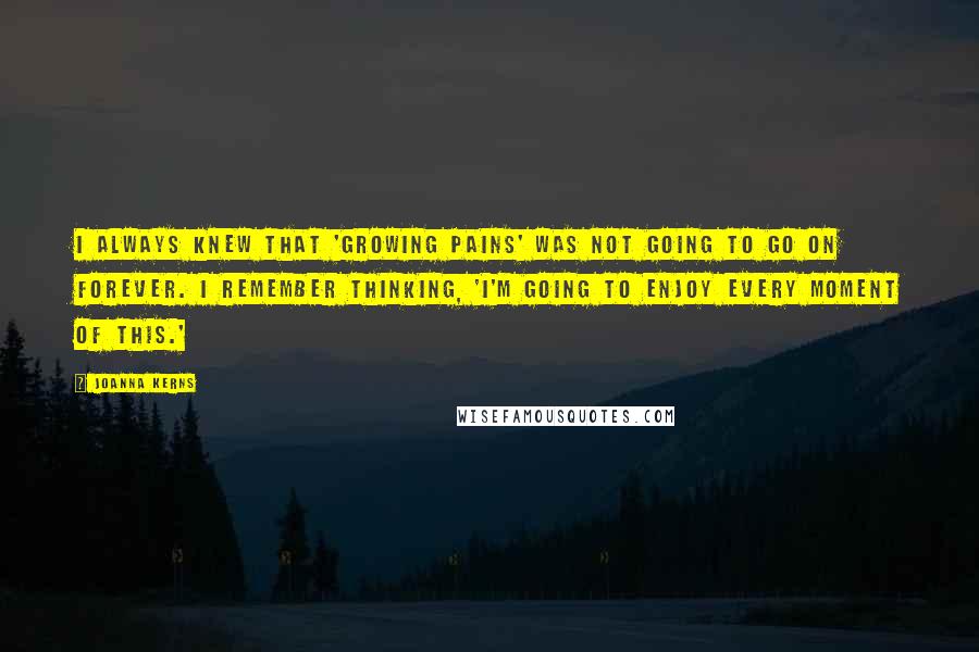Joanna Kerns quotes: I always knew that 'Growing Pains' was not going to go on forever. I remember thinking, 'I'm going to enjoy every moment of this.' Joanna Kerns quotes: I always knew that 'Growing Pains' was not going to go on forever. I remember thinking, 'I'm going to enjoy every moment of this.'