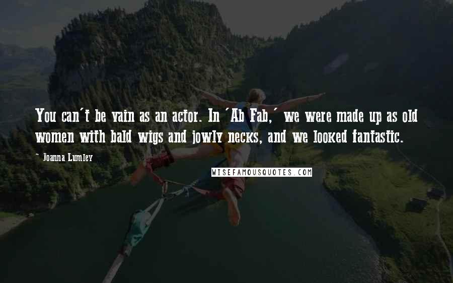 Joanna Lumley quotes: You can't be vain as an actor. In 'Ab Fab,' we were made up as old women with bald wigs and jowly necks, and we looked fantastic.