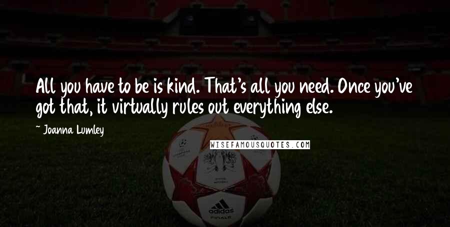 Joanna Lumley quotes: All you have to be is kind. That's all you need. Once you've got that, it virtually rules out everything else.