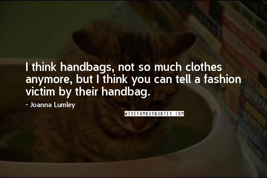 Joanna Lumley quotes: I think handbags, not so much clothes anymore, but I think you can tell a fashion victim by their handbag.