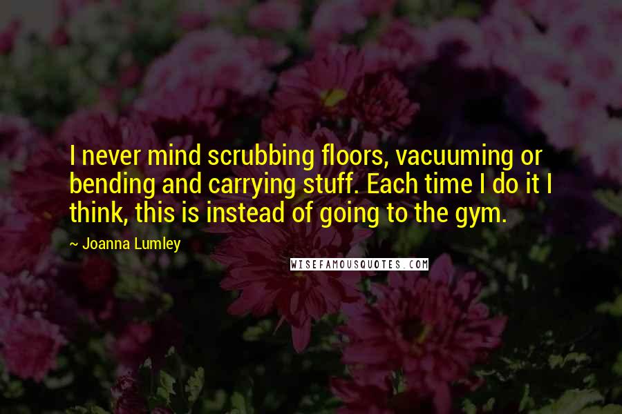 Joanna Lumley quotes: I never mind scrubbing floors, vacuuming or bending and carrying stuff. Each time I do it I think, this is instead of going to the gym.