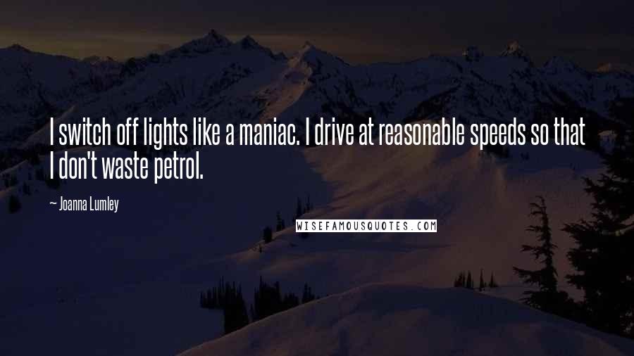 Joanna Lumley quotes: I switch off lights like a maniac. I drive at reasonable speeds so that I don't waste petrol.