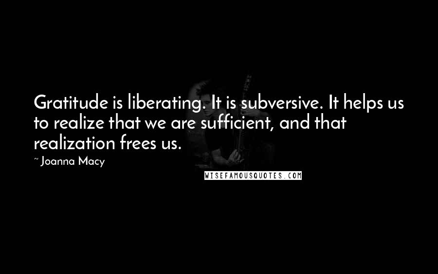 Joanna Macy quotes: Gratitude is liberating. It is subversive. It helps us to realize that we are sufficient, and that realization frees us.