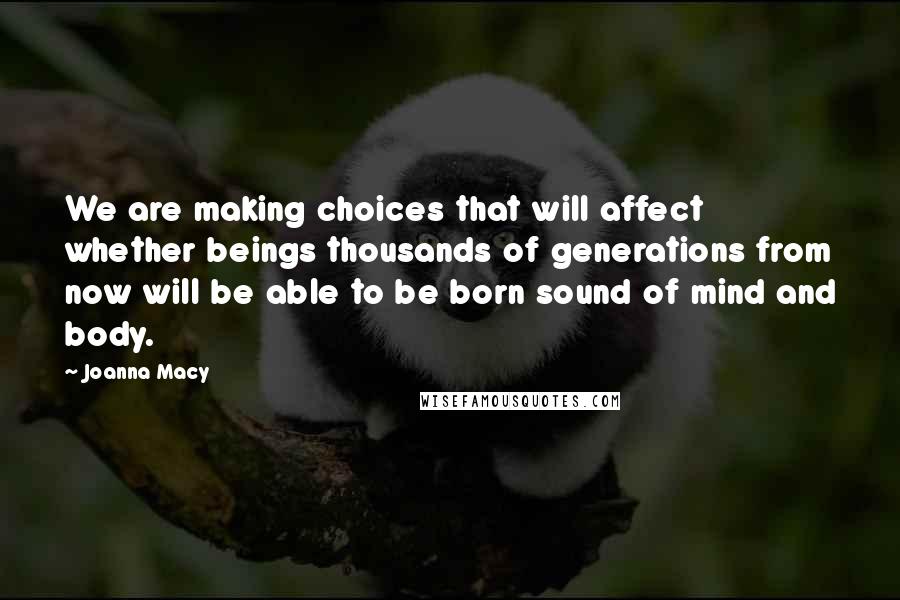 Joanna Macy quotes: We are making choices that will affect whether beings thousands of generations from now will be able to be born sound of mind and body.