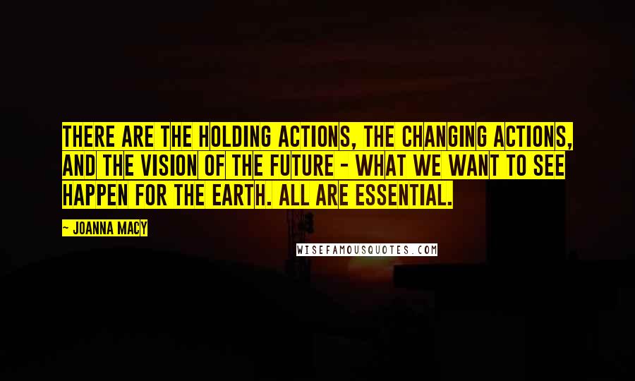 Joanna Macy quotes: There are the holding actions, the changing actions, and the vision of the future - what we want to see happen for the Earth. All are essential.