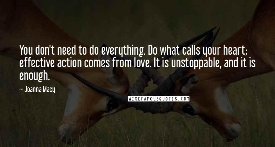 Joanna Macy quotes: You don't need to do everything. Do what calls your heart; effective action comes from love. It is unstoppable, and it is enough.