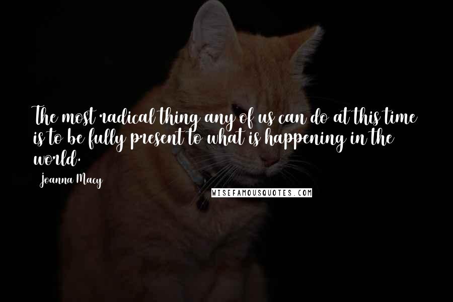 Joanna Macy quotes: The most radical thing any of us can do at this time is to be fully present to what is happening in the world.