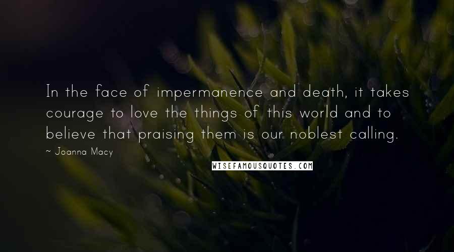 Joanna Macy quotes: In the face of impermanence and death, it takes courage to love the things of this world and to believe that praising them is our noblest calling.