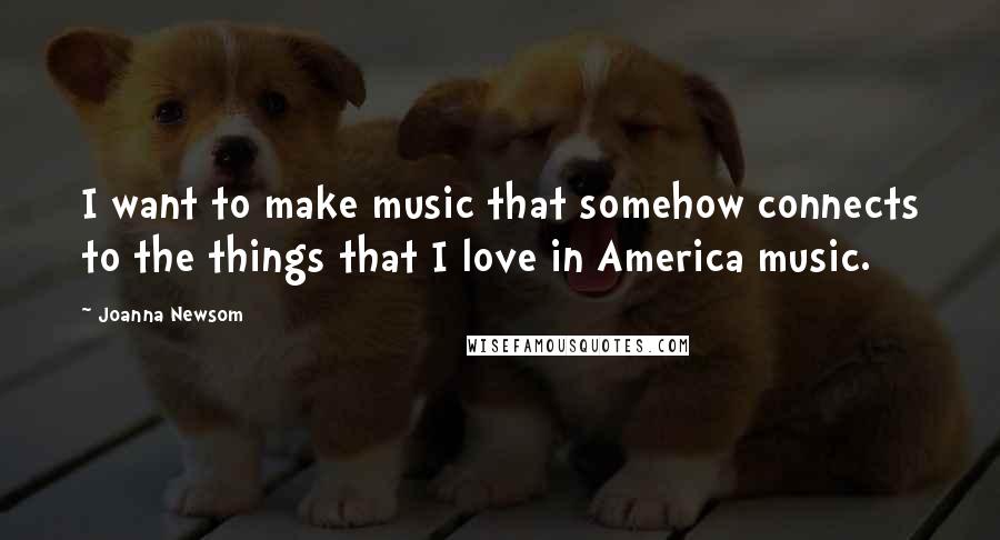 Joanna Newsom quotes: I want to make music that somehow connects to the things that I love in America music.