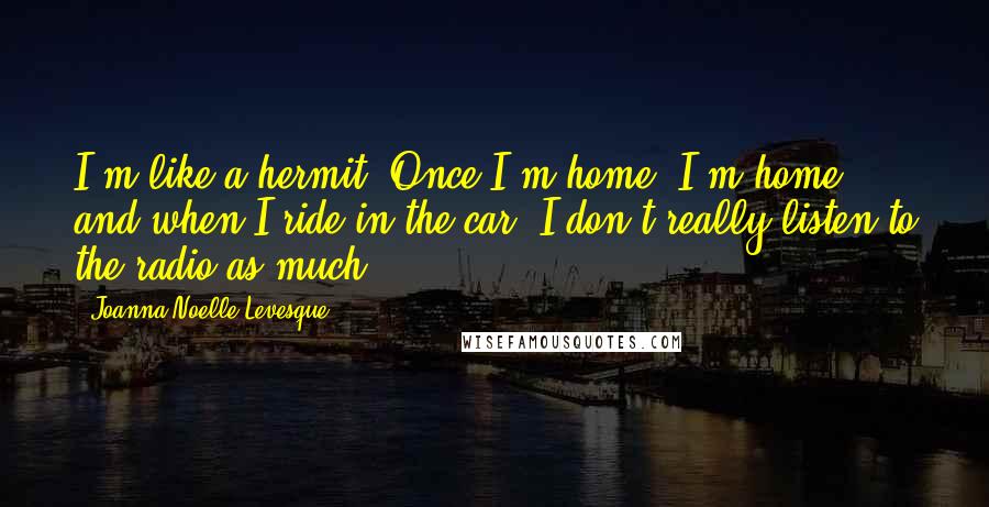 Joanna Noelle Levesque quotes: I'm like a hermit. Once I'm home, I'm home and when I ride in the car, I don't really listen to the radio as much.