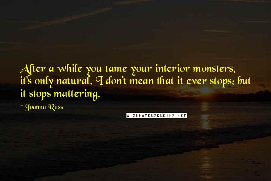 Joanna Russ quotes: After a while you tame your interior monsters, it's only natural. I don't mean that it ever stops; but it stops mattering.