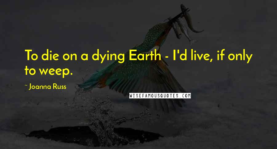 Joanna Russ quotes: To die on a dying Earth - I'd live, if only to weep.