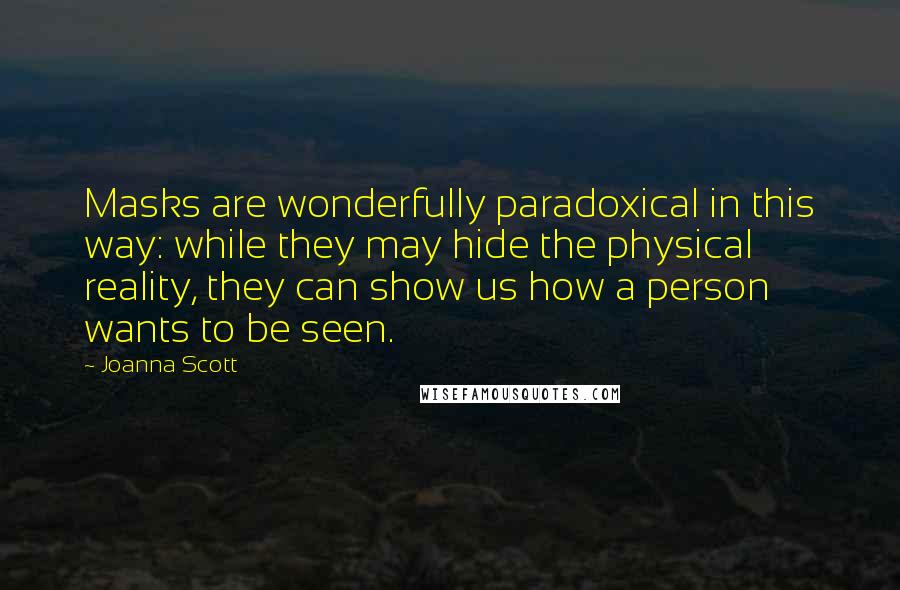 Joanna Scott quotes: Masks are wonderfully paradoxical in this way: while they may hide the physical reality, they can show us how a person wants to be seen. Joanna Scott quotes: Masks are wonderfully paradoxical in this way: while they may hide the physical reality, they can show us how a person wants to be seen.