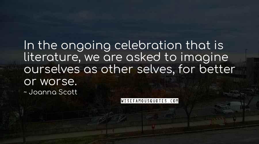 Joanna Scott quotes: In the ongoing celebration that is literature, we are asked to imagine ourselves as other selves, for better or worse. Joanna Scott quotes: In the ongoing celebration that is literature, we are asked to imagine ourselves as other selves, for better or worse.