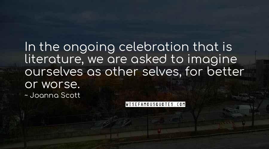 Joanna Scott quotes: In the ongoing celebration that is literature, we are asked to imagine ourselves as other selves, for better or worse.