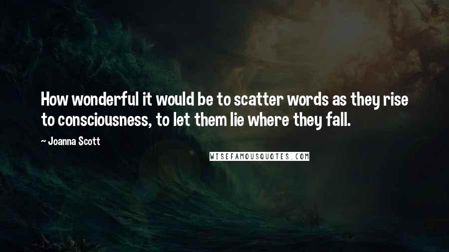 Joanna Scott quotes: How wonderful it would be to scatter words as they rise to consciousness, to let them lie where they fall. Joanna Scott quotes: How wonderful it would be to scatter words as they rise to consciousness, to let them lie where they fall.