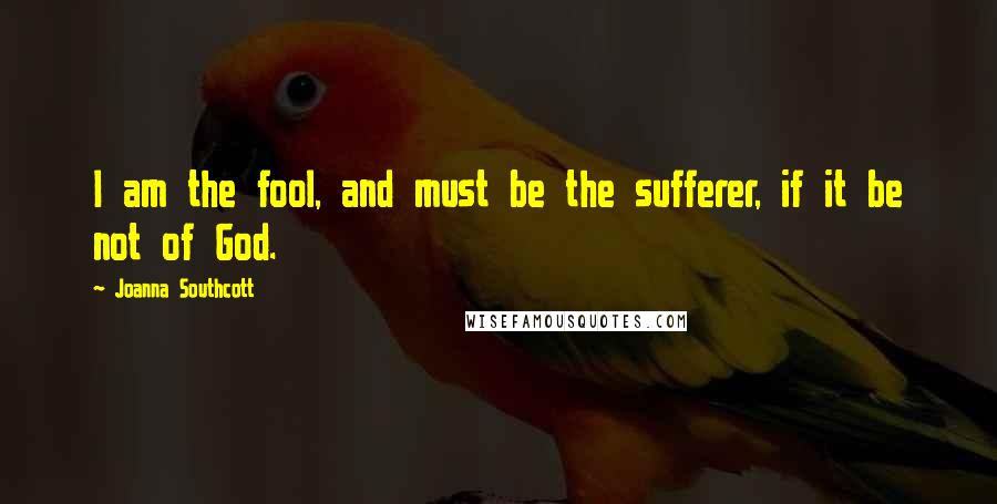 Joanna Southcott quotes: I am the fool, and must be the sufferer, if it be not of God.