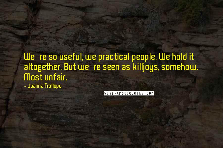 Joanna Trollope quotes: We're so useful, we practical people. We hold it altogether. But we're seen as killjoys, somehow. Most unfair. Joanna Trollope quotes: We're so useful, we practical people. We hold it altogether. But we're seen as killjoys, somehow. Most unfair.
