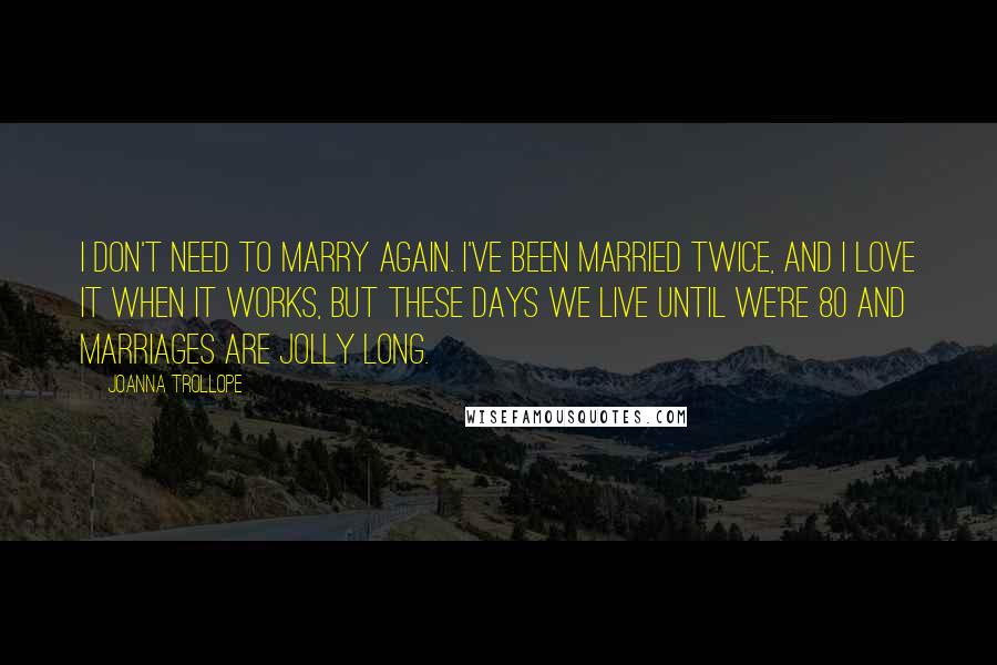 Joanna Trollope quotes: I don't need to marry again. I've been married twice, and I love it when it works, but these days we live until we're 80 and marriages are jolly long. Joanna Trollope quotes: I don't need to marry again. I've been married twice, and I love it when it works, but these days we live until we're 80 and marriages are jolly long.