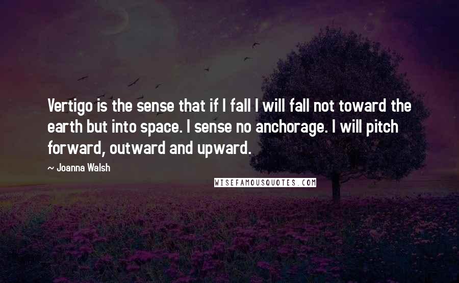Joanna Walsh quotes: Vertigo is the sense that if I fall I will fall not toward the earth but into space. I sense no anchorage. I will pitch forward, outward and upward. Joanna Walsh quotes: Vertigo is the sense that if I fall I will fall not toward the earth but into space. I sense no anchorage. I will pitch forward, outward and upward.