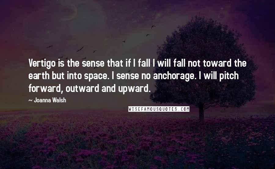 Joanna Walsh quotes: Vertigo is the sense that if I fall I will fall not toward the earth but into space. I sense no anchorage. I will pitch forward, outward and upward.