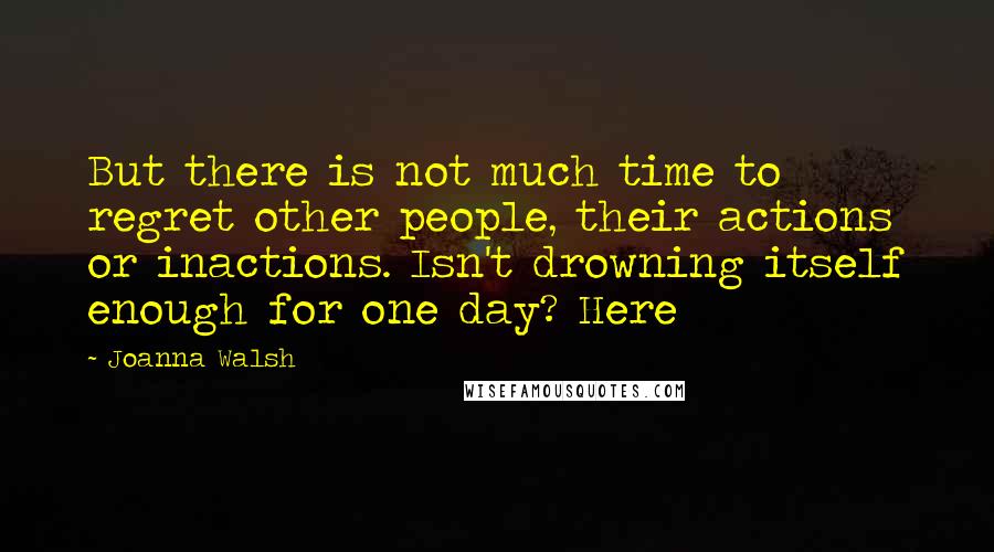Joanna Walsh quotes: But there is not much time to regret other people, their actions or inactions. Isn't drowning itself enough for one day? Here Joanna Walsh quotes: But there is not much time to regret other people, their actions or inactions. Isn't drowning itself enough for one day? Here