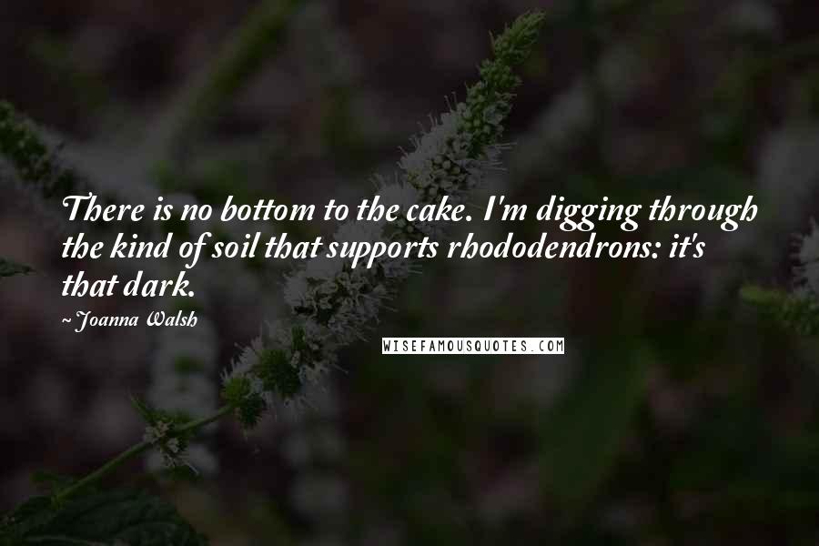 Joanna Walsh quotes: There is no bottom to the cake. I'm digging through the kind of soil that supports rhododendrons: it's that dark. Joanna Walsh quotes: There is no bottom to the cake. I'm digging through the kind of soil that supports rhododendrons: it's that dark.